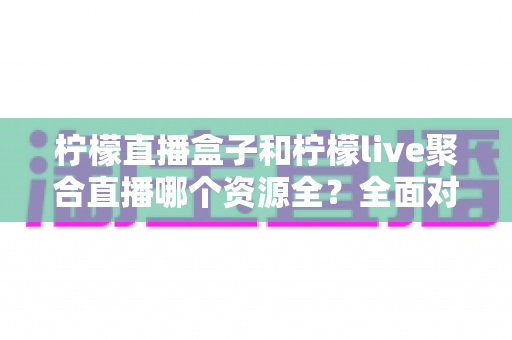 柠檬直播盒子和柠檬live聚合直播哪个资源全?全面对比解析帮你选对工具 柠檬直播盒子和柠檬live聚合直播哪个资源全?全面对比解析帮你选对工具