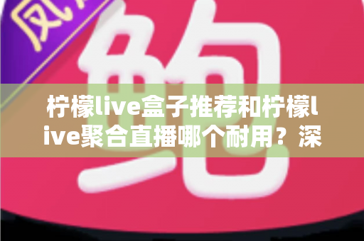 柠檬live盒子推荐和柠檬live聚合直播哪个耐用？深度对比分析帮你选对不踩坑