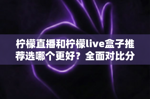 柠檬直播和柠檬live盒子推荐选哪个更好?全面对比分析与选购指南 柠檬直播和柠檬live盒子推荐选哪个更好?全面对比分析与选购指南