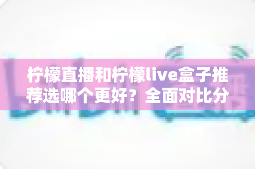 柠檬直播和柠檬live盒子推荐选哪个更好？全面对比分析与选购指南