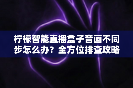 柠檬智能直播盒子音画不同步怎么办？全方位排查攻略与实用解决方案大全