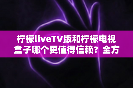 柠檬liveTV版和柠檬电视盒子哪个更值得信赖？全方位深度对比与选购避坑指南