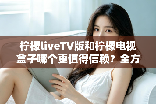 柠檬liveTV版和柠檬电视盒子哪个更值得信赖？全方位深度对比与选购避坑指南