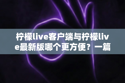 柠檬live客户端与柠檬live最新版哪个更方便?一篇讲透差异与选择建议的实用指南 柠檬live客户端与柠檬live最新版哪个更方便?一篇讲透差异与选择建议的实用指南