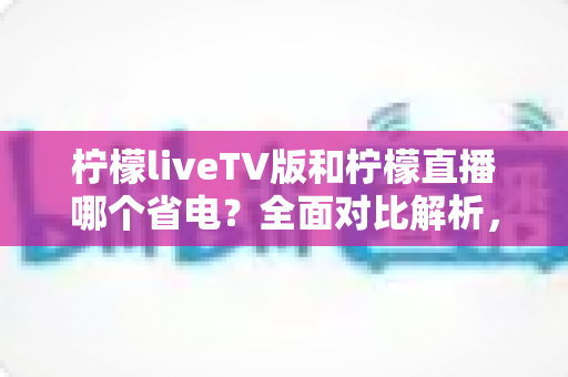 柠檬liveTV版和柠檬直播哪个省电？全面对比解析，帮你选出最省电的观看方案