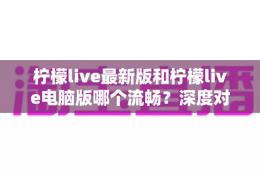 柠檬live最新版和柠檬live电脑版哪个流畅？深度对比分析与流畅度优化全指南