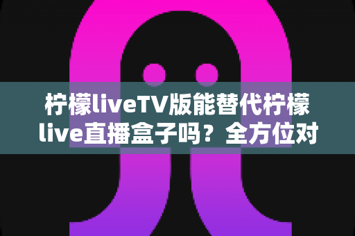 柠檬liveTV版能替代柠檬live直播盒子吗？全方位对比分析与实用选购指南