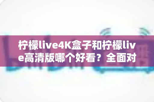 柠檬live4K盒子和柠檬live高清版哪个好看?全面对比帮你选对不踩坑! 柠檬live4K盒子和柠檬live高清版哪个好看?全面对比帮你选对不踩坑!