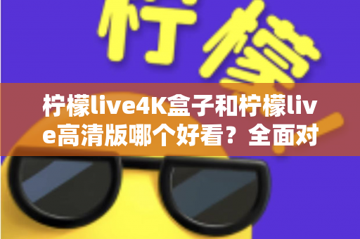 柠檬live4K盒子和柠檬live高清版哪个好看？全面对比帮你选对不踩坑！