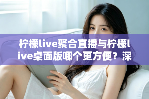柠檬live聚合直播与柠檬live桌面版哪个更方便?深度对比帮你选对直播工具 柠檬live聚合直播与柠檬live桌面版哪个更方便?深度对比帮你选对直播工具
