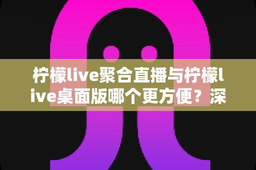 柠檬live聚合直播与柠檬live桌面版哪个更方便?深度对比帮你选对直播工具 柠檬live聚合直播与柠檬live桌面版哪个更方便?深度对比帮你选对直播工具