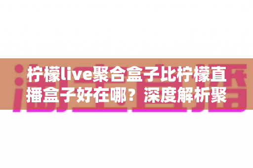 柠檬live聚合盒子比柠檬直播盒子好在哪?深度解析聚合盒子的核心优势与选购全指南 柠檬live聚合盒子比柠檬直播盒子好在哪?深度解析聚合盒子的核心优势与选购全指南