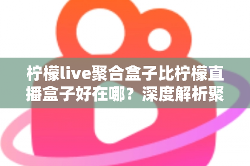 柠檬live聚合盒子比柠檬直播盒子好在哪？深度解析聚合盒子的核心优势与选购全指南