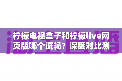 柠檬电视盒子和柠檬live网页版哪个流畅？深度对比测评助你选出最佳观影方案