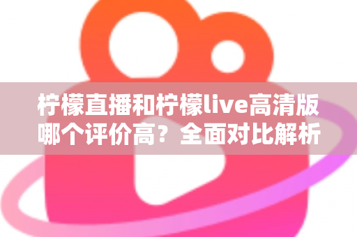 柠檬直播和柠檬live高清版哪个评价高？全面对比解析助你找到最适合的观影选择