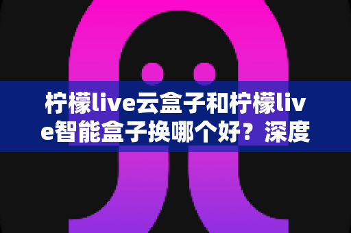 柠檬live云盒子和柠檬live智能盒子换哪个好？深度对比评测帮你选对不选贵