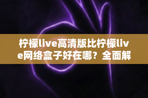 柠檬live高清版比柠檬live网络盒子好在哪？全面解析两大版本差异，助你轻松选对观看方案