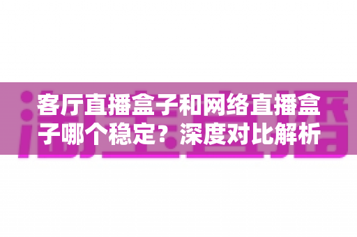 客厅直播盒子和网络直播盒子哪个稳定?深度对比解析与实用选购指南 客厅直播盒子和网络直播盒子哪个稳定?深度对比解析与实用选购指南