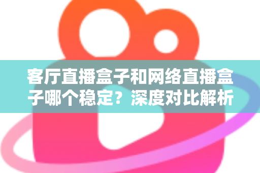 客厅直播盒子和网络直播盒子哪个稳定？深度对比解析与实用选购指南