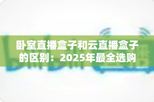卧室直播盒子和云直播盒子的区别：2025年最全选购指南与深度对比解析