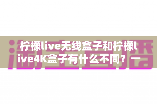柠檬live无线盒子和柠檬live4K盒子有什么不同？一文看懂两款电视盒子的核心差异与选购指南