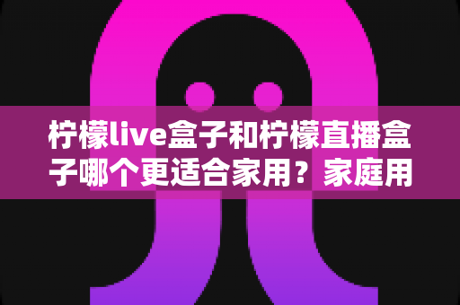 柠檬live盒子和柠檬直播盒子哪个更适合家用？家庭用户选购终极指南