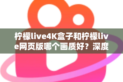 柠檬live4K盒子和柠檬live网页版哪个画质好？深度对比解析，助你选出高清观影最优方案