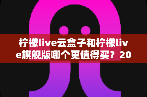 柠檬live云盒子和柠檬live旗舰版哪个更值得买?2025最新深度对比选购指南,看完不再纠结 柠檬live云盒子和柠檬live旗舰版哪个更值得买?2025最新深度对比选购指南,看完不再纠结