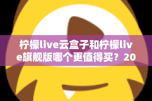 柠檬live云盒子和柠檬live旗舰版哪个更值得买？2025最新深度对比选购指南，看完不再纠结