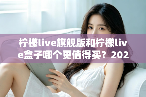 柠檬live旗舰版和柠檬live盒子哪个更值得买?2025年最实用的选购对比指南 柠檬live旗舰版和柠檬live盒子哪个更值得买?2025年最实用的选购对比指南