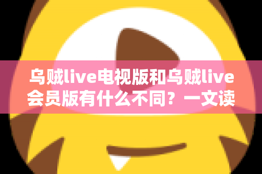 乌贼live电视版和乌贼live会员版有什么不同？一文读懂版本差异与选择攻略