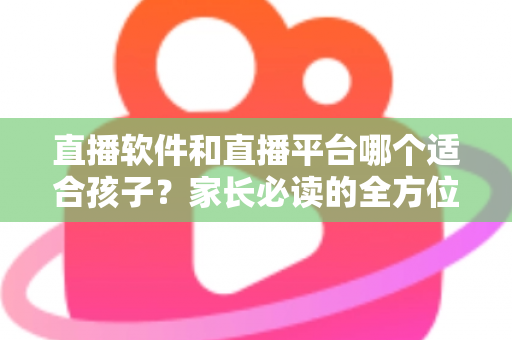 直播软件和直播平台哪个适合孩子?家长必读的全方位选择与安全指南 直播软件和直播平台哪个适合孩子?家长必读的全方位选择与安全指南