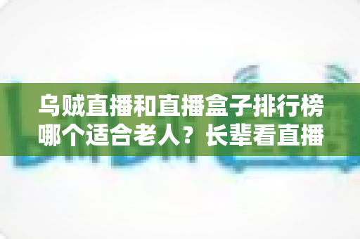 乌贼直播和直播盒子排行榜哪个适合老人？长辈看直播的实用选择指南