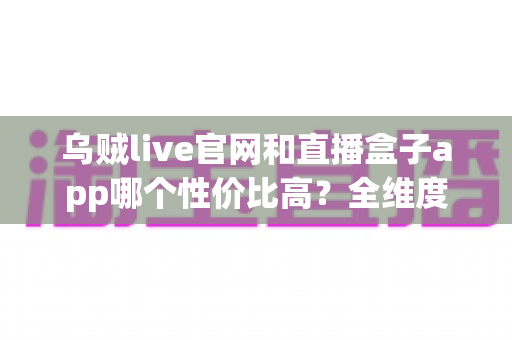 乌贼live官网和直播盒子app哪个性价比高？全维度深度对比评测，帮你选出最划算的直播观看方案