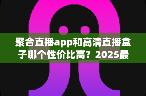聚合直播app和高清直播盒子哪个性价比高？2025最新深度对比与选购指南
