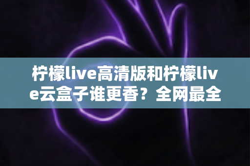 柠檬live高清版和柠檬live云盒子谁更香?全网最全横评对比,看完再选不踩坑 柠檬live高清版和柠檬live云盒子谁更香?全网最全横评对比,看完再选不踩坑