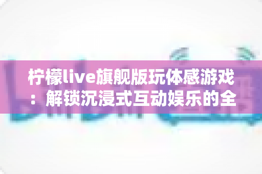 柠檬live旗舰版玩体感游戏:解锁沉浸式互动娱乐的全方位实用指南 柠檬live旗舰版玩体感游戏:解锁沉浸式互动娱乐的全方位实用指南