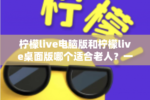 柠檬live电脑版和柠檬live桌面版哪个适合老人？一份写给子女的对比选择与使用指南