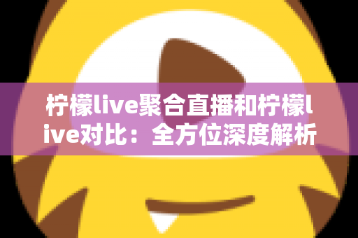 柠檬live聚合直播和柠檬live对比：全方位深度解析两款直播应用的差异，助你轻松选出最适合自己的观影利器