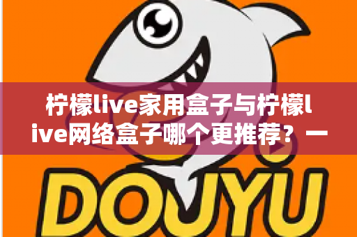 柠檬live家用盒子与柠檬live网络盒子哪个更推荐？一站式深度对比帮你选对不踩坑