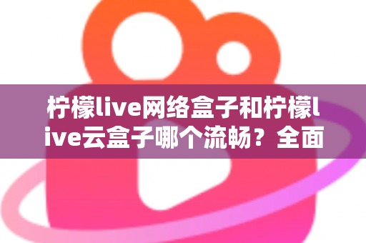 柠檬live网络盒子和柠檬live云盒子哪个流畅？全面对比测评，帮你选出更顺滑的观影方案
