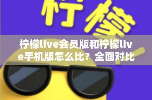 柠檬live会员版和柠檬live手机版怎么比？全面对比评测与选择指南
