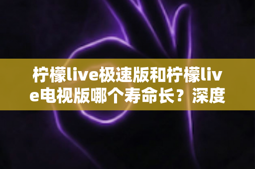 柠檬live极速版和柠檬live电视版哪个寿命长?深度解析两款应用的续航能力与使用全指南 柠檬live极速版和柠檬live电视版哪个寿命长?深度解析两款应用的续航能力与使用全指南