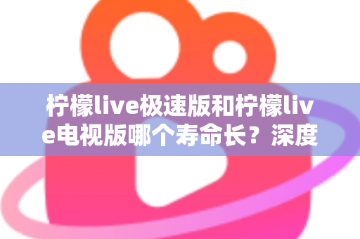 柠檬live极速版和柠檬live电视版哪个寿命长？深度解析两款应用的续航能力与使用全指南