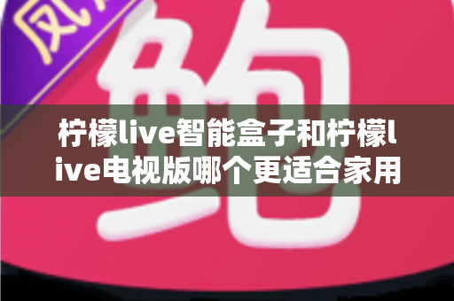 柠檬live智能盒子和柠檬live电视版哪个更适合家用？2025年家庭影音选购深度测评指南