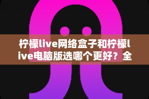 柠檬live网络盒子和柠檬live电脑版选哪个更好？全面对比评测与实用选购指南