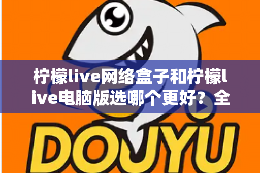 柠檬live网络盒子和柠檬live电脑版选哪个更好？全面对比评测与实用选购指南