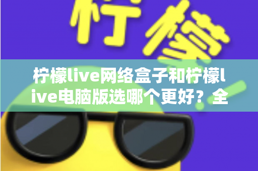 柠檬live网络盒子和柠檬live电脑版选哪个更好？全面对比评测与实用选购指南