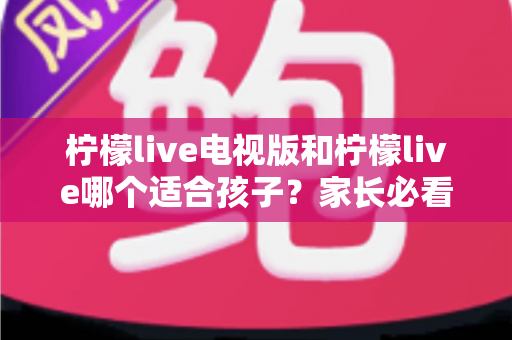 柠檬live电视版和柠檬live哪个适合孩子？家长必看的全面对比与实用选择指南