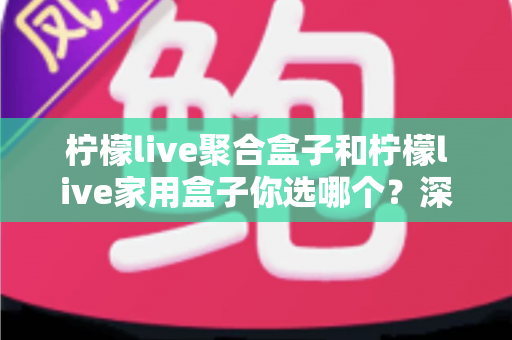 柠檬live聚合盒子和柠檬live家用盒子你选哪个?深度对比帮你一次选对不踩坑 柠檬live聚合盒子和柠檬live家用盒子你选哪个?深度对比帮你一次选对不踩坑